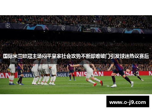 国际米兰欧冠主场闷平皇家社会攻势不断却难破门引发球迷热议赛后
