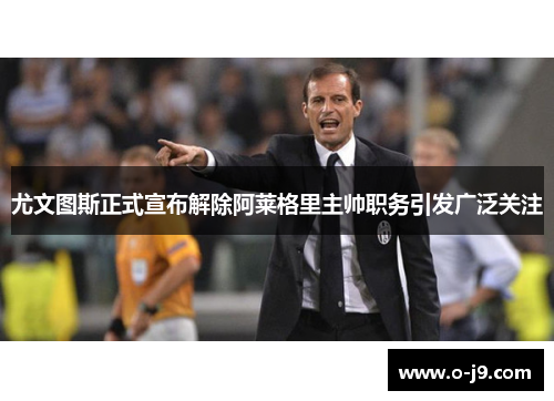 尤文图斯正式宣布解除阿莱格里主帅职务引发广泛关注