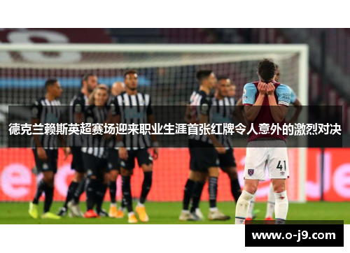 德克兰赖斯英超赛场迎来职业生涯首张红牌令人意外的激烈对决