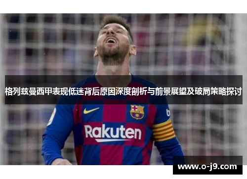 格列兹曼西甲表现低迷背后原因深度剖析与前景展望及破局策略探讨
