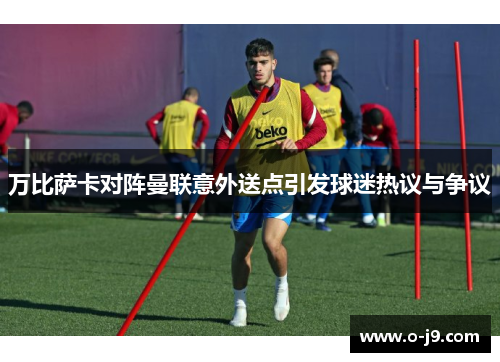 万比萨卡对阵曼联意外送点引发球迷热议与争议