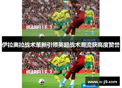 伊拉奥拉战术革新引领英超战术潮流获高度赞誉 伊拉奥拉战术革新引领英超战术潮流获高度赞誉
