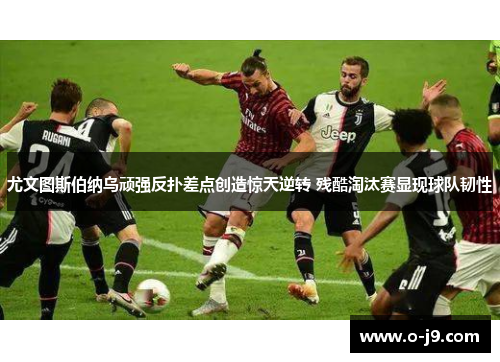 尤文图斯伯纳乌顽强反扑差点创造惊天逆转 残酷淘汰赛显现球队韧性